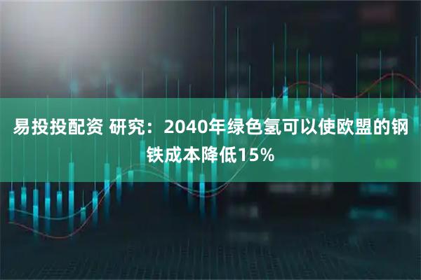 易投投配资 研究：2040年绿色氢可以使欧盟的钢铁成本降低15%