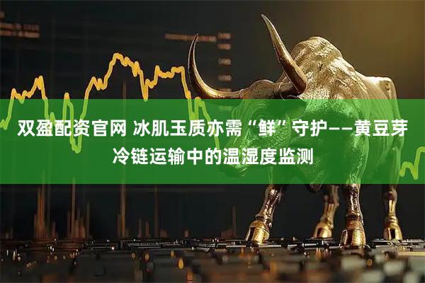 双盈配资官网 冰肌玉质亦需“鲜”守护——黄豆芽冷链运输中的温湿度监测