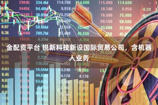 金配资平台 锐新科技新设国际贸易公司，含机器人业务