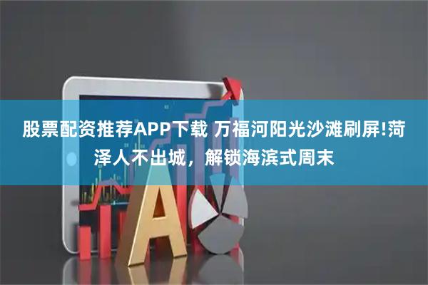 股票配资推荐APP下载 万福河阳光沙滩刷屏!菏泽人不出城，解锁海滨式周末