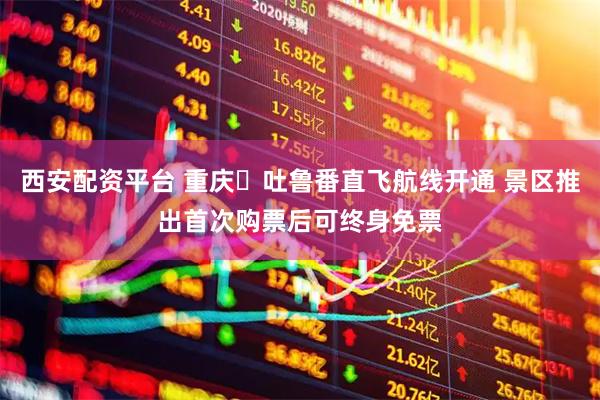 西安配资平台 重庆⇋吐鲁番直飞航线开通 景区推出首次购票后可终身免票