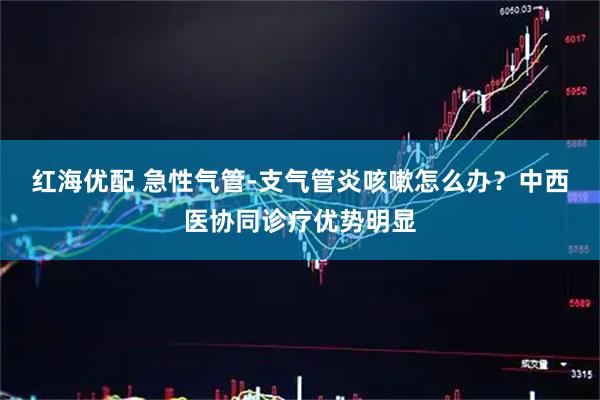 红海优配 急性气管-支气管炎咳嗽怎么办？中西医协同诊疗优势明显