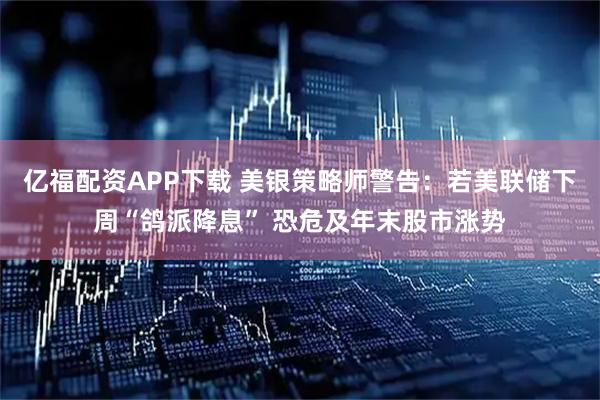 亿福配资APP下载 美银策略师警告：若美联储下周“鸽派降息” 恐危及年末股市涨势
