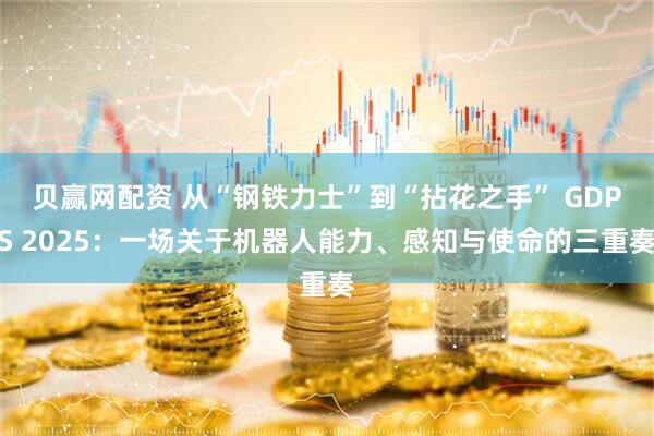 贝赢网配资 从“钢铁力士”到“拈花之手” GDPS 2025：一场关于机器人能力、感知与使命的三重奏