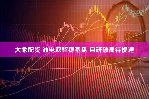 大象配资 油电双驱稳基盘 自研破局待提速