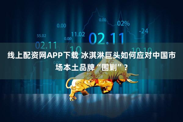 线上配资网APP下载 冰淇淋巨头如何应对中国市场本土品牌“围剿”？