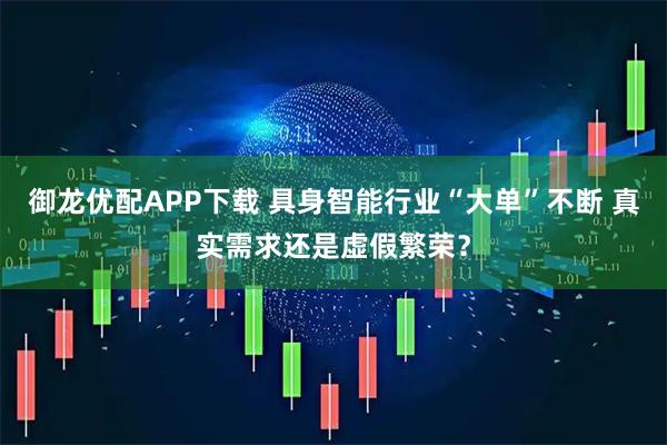 御龙优配APP下载 具身智能行业“大单”不断 真实需求还是虚假繁荣？