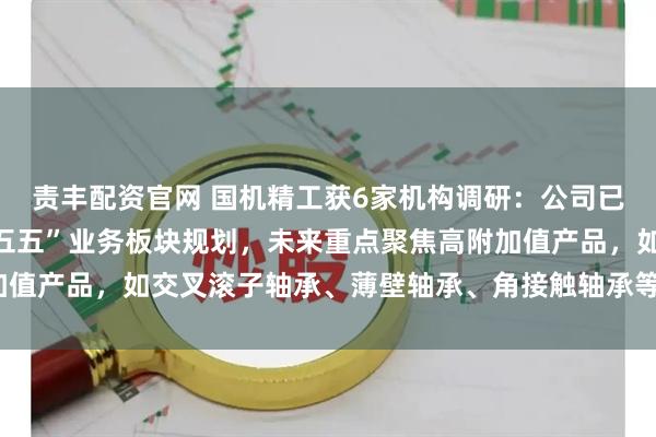 责丰配资官网 国机精工获6家机构调研：公司已将机器人轴承纳入“十五五”业务板块规划，未来重点聚焦高附加值产品，如交叉滚子轴承、薄壁轴承、角接触轴承等（附调研问答）