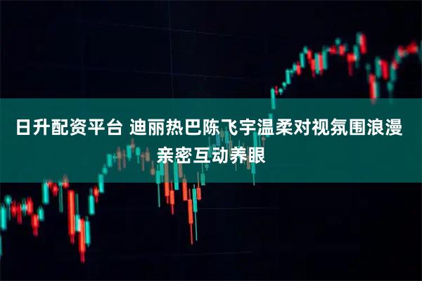 日升配资平台 迪丽热巴陈飞宇温柔对视氛围浪漫 亲密互动养眼