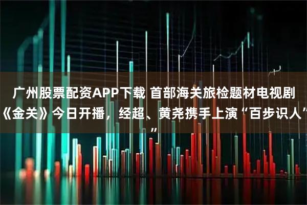 广州股票配资APP下载 首部海关旅检题材电视剧《金关》今日开播，经超、黄尧携手上演“百步识人”