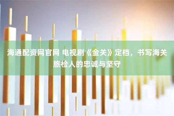 海通配资网官网 电视剧《金关》定档，书写海关旅检人的忠诚与坚守