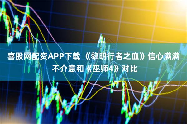 喜股网配资APP下载 《黎明行者之血》信心满满 不介意和《巫师4》对比