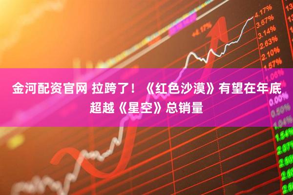 金河配资官网 拉跨了！《红色沙漠》有望在年底超越《星空》总销量