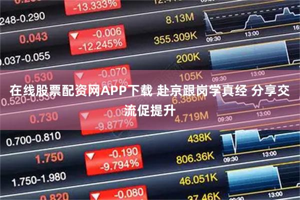 在线股票配资网APP下载 赴京跟岗学真经 分享交流促提升