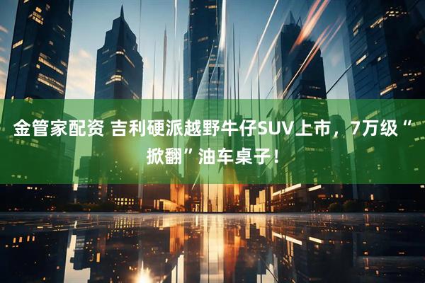 金管家配资 吉利硬派越野牛仔SUV上市，7万级“掀翻”油车桌子！