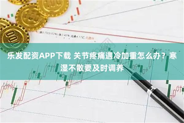 乐发配资APP下载 关节疼痛遇冷加重怎么办？寒湿不散要及时调养