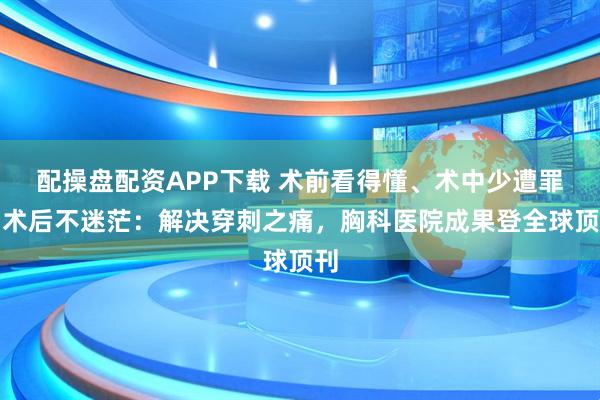 配操盘配资APP下载 术前看得懂、术中少遭罪、术后不迷茫：解决穿刺之痛，胸科医院成果登全球顶刊