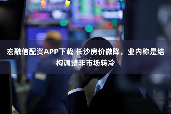 宏融信配资APP下载 长沙房价微降，业内称是结构调整非市场转冷