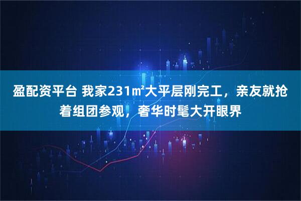 盈配资平台 我家231㎡大平层刚完工，亲友就抢着组团参观，奢华时髦大开眼界