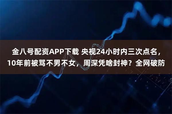 金八号配资APP下载 央视24小时内三次点名，10年前被骂不男不女，周深凭啥封神？全网破防